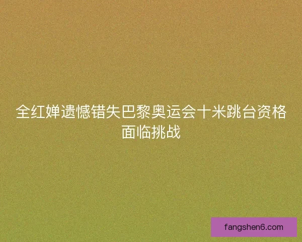 全红婵遗憾错失巴黎奥运会十米跳台资格面临挑战