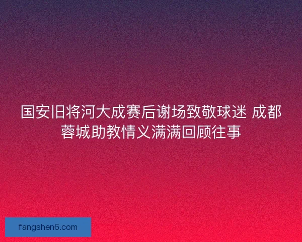 国安旧将河大成赛后谢场致敬球迷 成都蓉城助教情义满满回顾往事