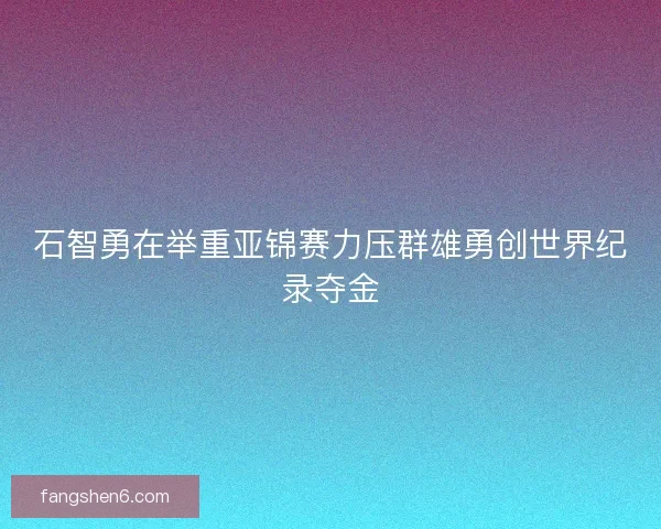 石智勇在举重亚锦赛力压群雄勇创世界纪录夺金